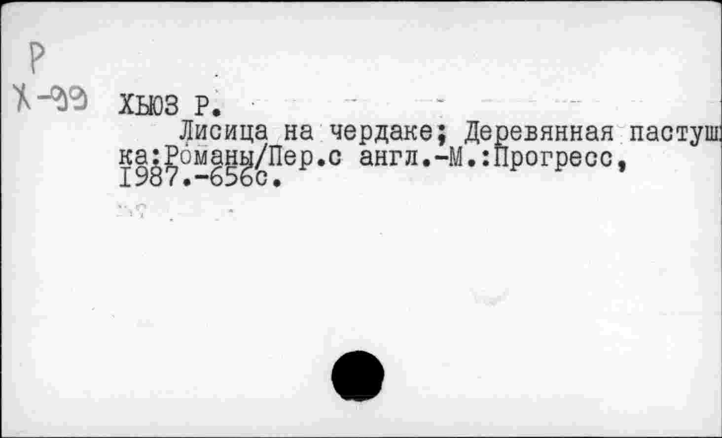 ﻿ХЬЮЗ Р.
Лисица на чердаке; Деревянная пастуш: ка:Романь!/Пер.с англ.-М.:Прогресс,